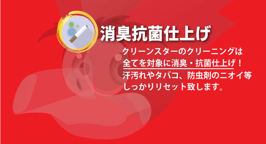 消臭抗菌仕上げ：クリーンスターのクリーニングは全てを対象に消臭・抗菌仕上げ！汗汚れやタバコ、防虫剤のニオイ等しっかりリセット致します。