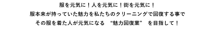 服を元気に！人を元気に！街を元気に！服本来が持っていた魅力を私たちのクリーニングで回復する事でその服を着た人が元気になる　“魅力回復業”　を目指して！