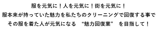 服を元気に！人を元気に！街を元気に！服本来が持っていた魅力を私たちのクリーニングで回復する事でその服を着た人が元気になる　“魅力回復業”　を目指して！