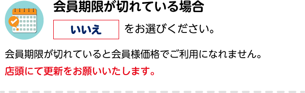 会員期限が切れている場合「いいえ」をお選びください。会員期限が切れていると会員様価格でご利用になれません。店頭にて更新をお願いいたします。