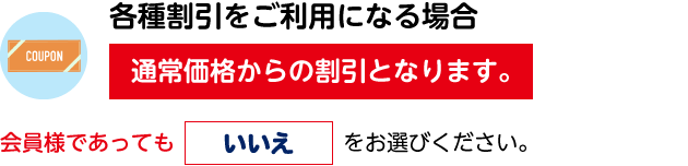 各種割引をご利用になる場合、通常価格からの割引となります。会員様であっても「いいえ」をお選びください。