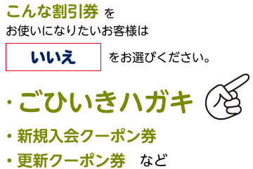 こんな割引券をお使いになりたいお客様は「いいえ」をお選びください。・ごひいきハガキ・新規入会クーポン券・更新クーポン券など